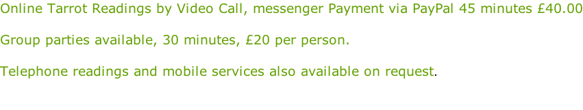 Online Tarrot Readings by Video Call, messenger Payment via PayPal 45 minutes £40.00  Group parties available, 30 minutes, £20 per person.  Telephone readings and mobile services also available on request.