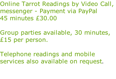 Online Tarrot Readings by Video Call,  messenger - Payment via PayPal  45 minutes £30.00  Group parties available, 30 minutes,  £15 per person.  Telephone readings and mobile  services also available on request.