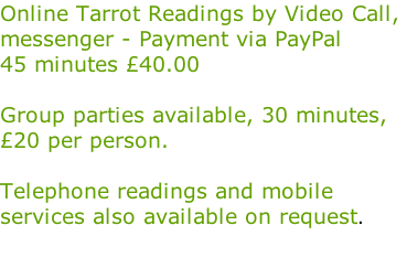 Online Tarrot Readings by Video Call,  messenger - Payment via PayPal  45 minutes £40.00  Group parties available, 30 minutes,  £20 per person.  Telephone readings and mobile  services also available on request.