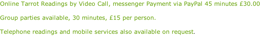 Online Tarrot Readings by Video Call, messenger Payment via PayPal 45 minutes £30.00  Group parties available, 30 minutes, £15 per person.  Telephone readings and mobile services also available on request.